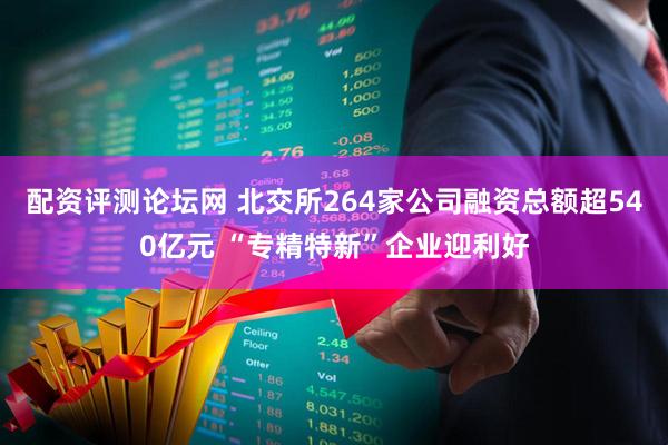 配资评测论坛网 北交所264家公司融资总额超540亿元 “专精特新”企业迎利好