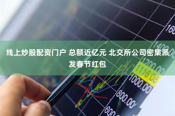 线上炒股配资门户 总额近亿元 北交所公司密集派发春节红包