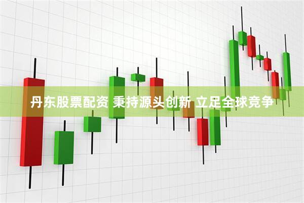 丹东股票配资 秉持源头创新 立足全球竞争