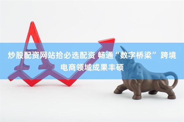 炒股配资网站拾必选配资 畅通“数字桥梁” 跨境电商领域成果丰硕