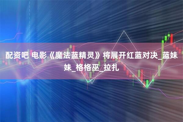 配资吧 电影《魔法蓝精灵》将展开红蓝对决_蓝妹妹_格格巫_拉扎