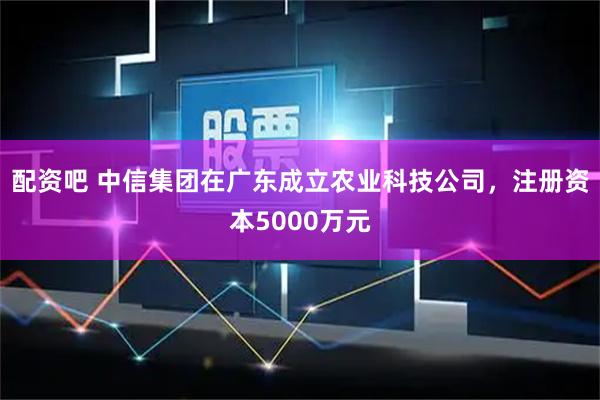 配资吧 中信集团在广东成立农业科技公司，注册资本5000万元