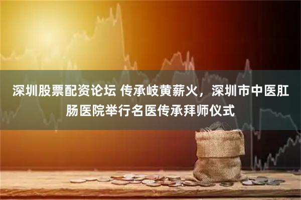深圳股票配资论坛 传承岐黄薪火，深圳市中医肛肠医院举行名医传承拜师仪式