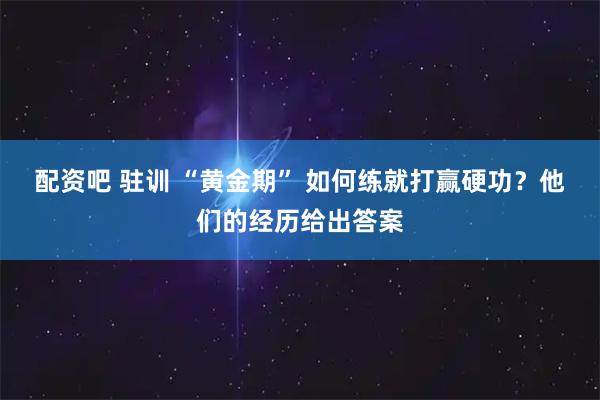 配资吧 驻训 “黄金期” 如何练就打赢硬功？他们的经历给出答案