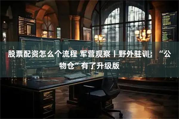 股票配资怎么个流程 军营观察丨野外驻训：“公物仓”有了升级版