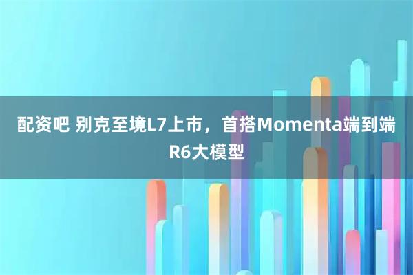 配资吧 别克至境L7上市，首搭Momenta端到端R6大模型