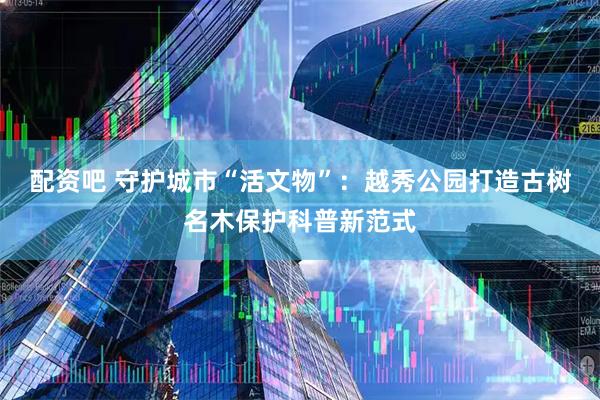 配资吧 守护城市“活文物”：越秀公园打造古树名木保护科普新范式