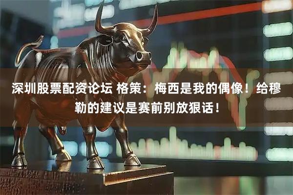深圳股票配资论坛 格策:梅西是我的偶像!给穆勒的建议是赛前别放狠话!