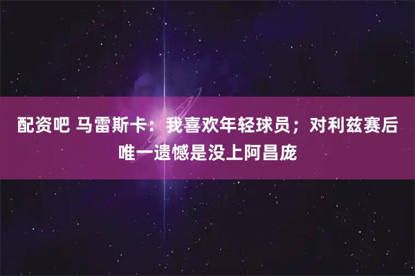 配资吧 马雷斯卡：我喜欢年轻球员；对利兹赛后唯一遗憾是没上阿昌庞