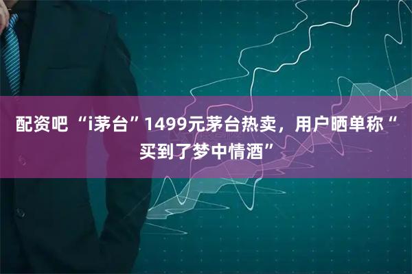 配资吧 “i茅台”1499元茅台热卖，用户晒单称“买到了梦中情酒”