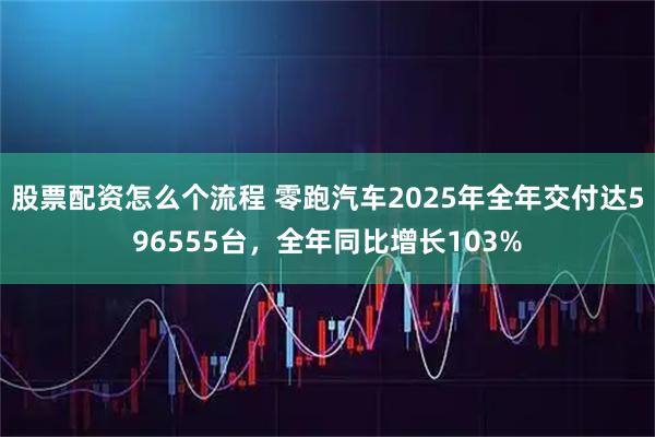 股票配资怎么个流程 零跑汽车2025年全年交付达596555台,全年同比增长103%