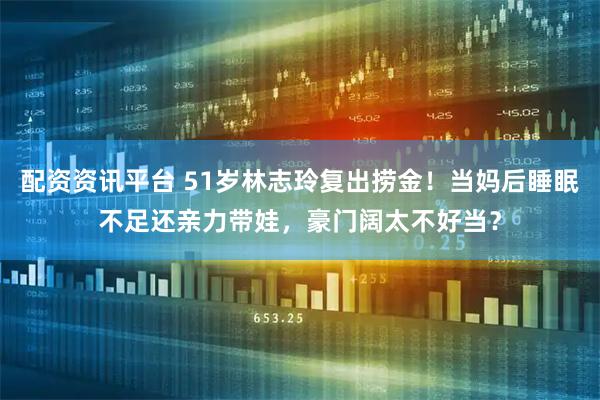 配资资讯平台 51岁林志玲复出捞金!当妈后睡眠不足还亲力带娃,豪门阔太不好当?