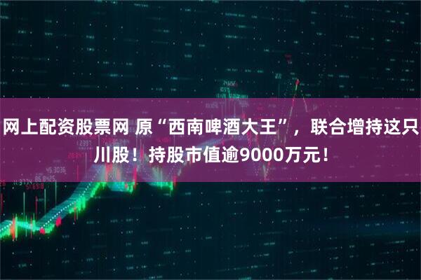 网上配资股票网 原“西南啤酒大王”，联合增持这只川股！持股市值逾9000万元！