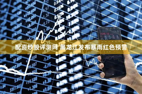 配资炒股评测网 黑龙江发布暴雨红色预警