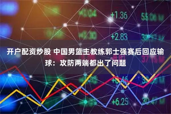 开户配资炒股 中国男篮主教练郭士强赛后回应输球：攻防两端都出了问题