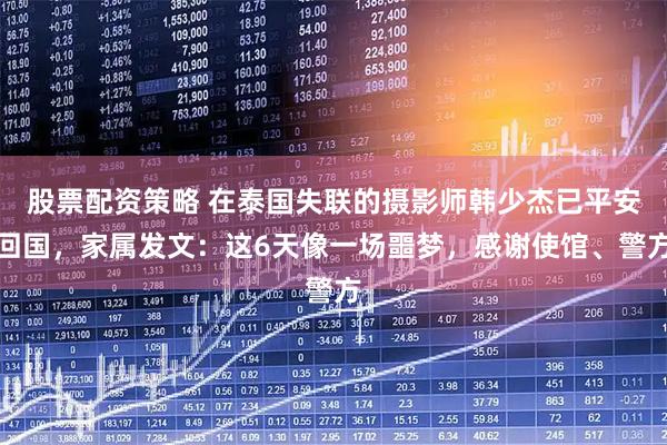 股票配资策略 在泰国失联的摄影师韩少杰已平安回国，家属发文：这6天像一场噩梦，感谢使馆、警方
