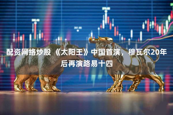 配资网络炒股 《太阳王》中国首演,穆瓦尔20年后再演路易十四