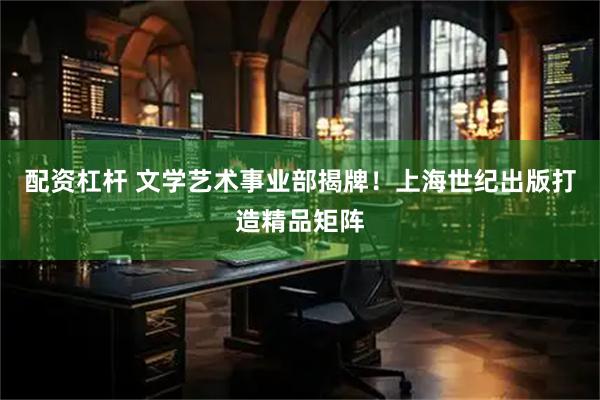 配资杠杆 文学艺术事业部揭牌！上海世纪出版打造精品矩阵